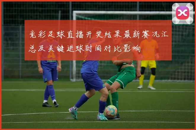 竞彩足球直播开奖结果最新赛况汇总及关键进球时间对比影响