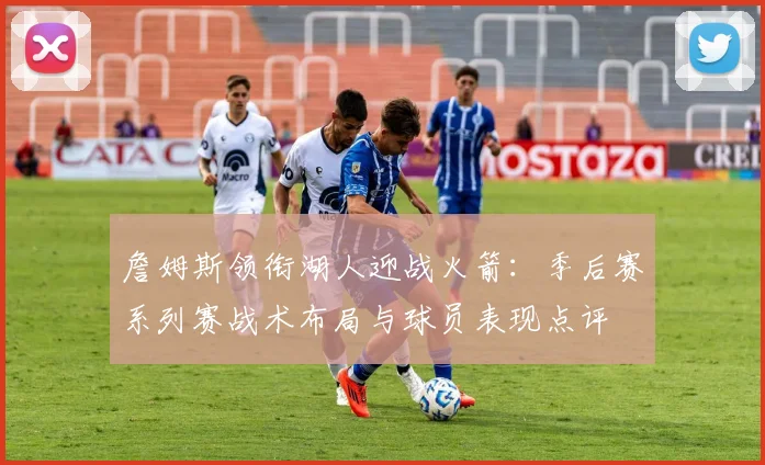 詹姆斯领衔湖人迎战火箭：季后赛系列赛战术布局与球员表现点评