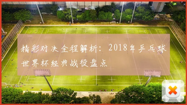 精彩对决全程解析：2018年乒乓球世界杯经典战役盘点