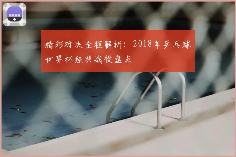 精彩对决全程解析：2018年乒乓球世界杯经典战役盘点