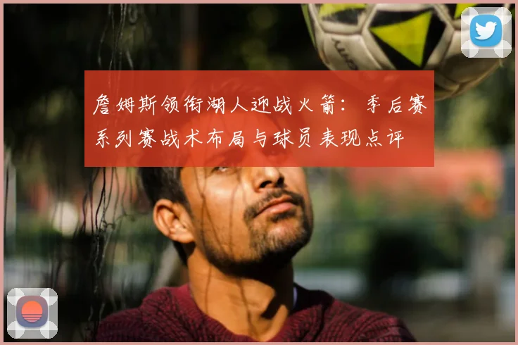 詹姆斯领衔湖人迎战火箭：季后赛系列赛战术布局与球员表现点评