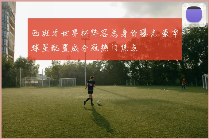 西班牙世界杯阵容总身价曝光 豪华球星配置成夺冠热门焦点