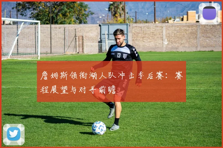 詹姆斯领衔湖人队冲击季后赛：赛程展望与对手前瞻