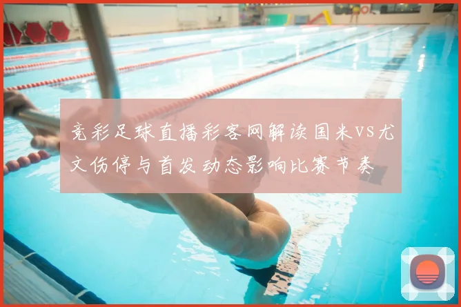 竞彩足球直播彩客网解读国米vs尤文伤停与首发动态影响比赛节奏