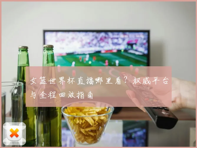 女篮世界杯直播哪里看？权威平台与全程回放指南