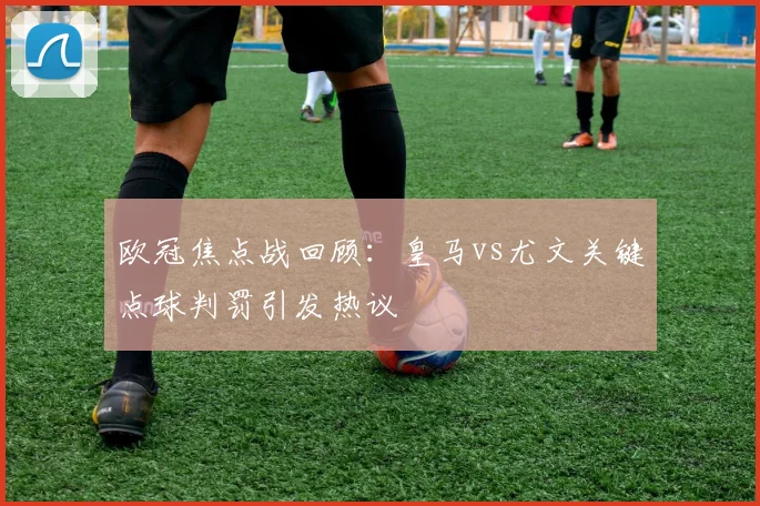 欧冠焦点战回顾：皇马vs尤文关键点球判罚引发热议