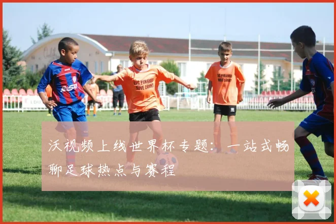 沃视频上线世界杯专题：一站式畅聊足球热点与赛程