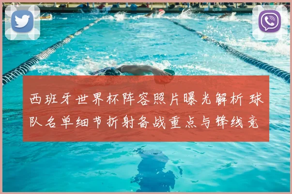 西班牙世界杯阵容照片曝光解析 球队名单细节折射备战重点与锋线竞争