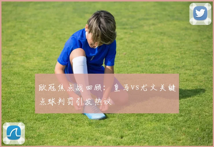 欧冠焦点战回顾:皇马vs尤文关键点球判罚引发热议