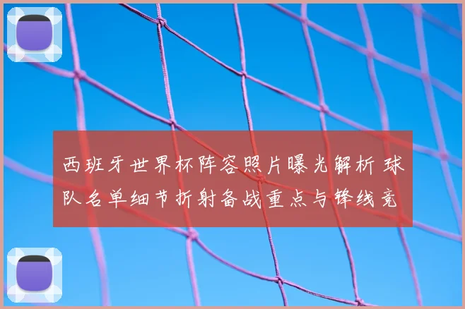 西班牙世界杯阵容照片曝光解析 球队名单细节折射备战重点与锋线竞争