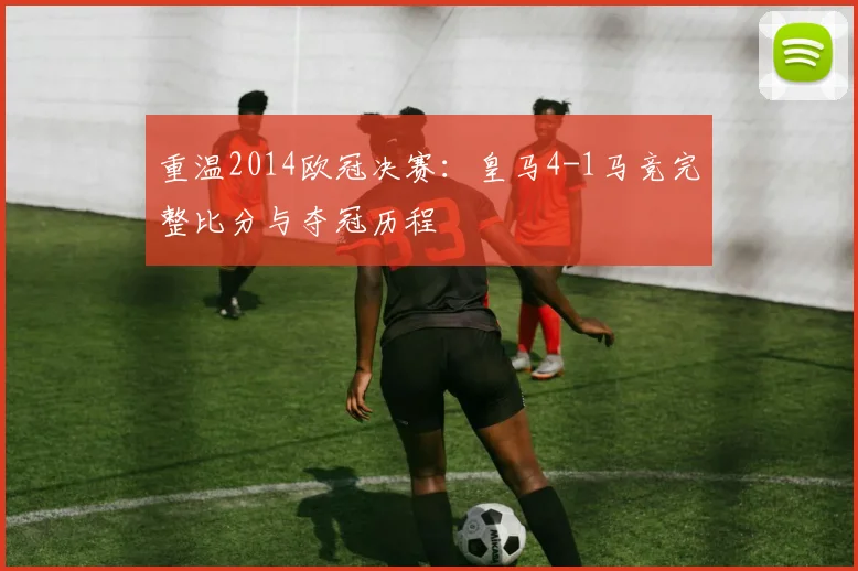 重温2014欧冠决赛：皇马4-1马竞完整比分与夺冠历程