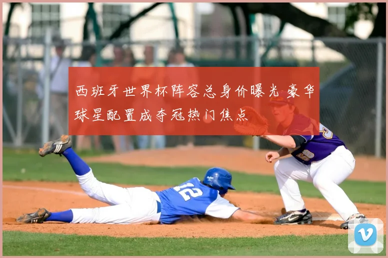 西班牙世界杯阵容总身价曝光 豪华球星配置成夺冠热门焦点